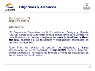 34
Objetivos y Alcances
Subcapítulo II
OSINERGMIN
Artículo 9.-
El Organismo Supervisor de la Inversión en Energía y Minería
-OSINERGMIN es la autoridad minera competente para verificar el
cumplimiento del presente reglamento para la Mediana y Gran
Minería, conforme a las facultades y atribuciones contenidas en
las normas vigentes.
Con fines de evaluar la gestión de Seguridad y Salud
Ocupacional a nivel nacional, OSINERGMIN deberá informar
semestralmente al Ministerio de Energía y Minas los resultados de
las acciones de fiscalización.
 