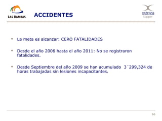 66
ACCIDENTES
 La meta es alcanzar: CERO FATALIDADES
 Desde el año 2006 hasta el año 2011: No se registraron
fatalidades.
 Desde Septiembre del año 2009 se han acumulado 3´299,324 de
horas trabajadas sin lesiones incapacitantes.
 