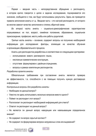 ОЖБ-2012
18
Первая – вводная часть - непосредственное обращение к респонденту,
в котором кратко говорится о целях и задачах исследования, подчеркивается его
значение, сообщается о том, как будут использованы результаты. Здесь же приводятся
правила заполнения анкеты и т.д. Вводная часть – это настрой респондента, от которого
во многом зависит качество заполнения и степень обратной связи.
Во второй части анкеты - социально-демографические характеристики
опрашиваемых: их пол, возраст, семейное положение, образование, социальное
происхождение, профессия, место учебы или работы родителей.
Третья часть анкеты – основная, содержит вопросы на получение необходимой
информации для исследования: факторы, влияющие на качество обучения
и организацию образовательного процесса.
Анкеты для респондентов разработаны в соответствии со следующими критериями:
- использование живого разговорного языка,
- несложные грамматические конструкции,
- отсутствие формулировок с двойным отрицанием,
- вопросы в рамках компетенции респондентов.
Разработка проекта анкеты
Обязательным требованием при составлении анкеты является проверка
ее эффективности, т.е. способности с ее помощью получить нужную достоверную
информацию.
Контрольные вопросы для разработки анкеты
 Необходим ли данный вопрос?
 Уместно ли здесь использовать несколько вопросов вместо одного?
 Поймет ли респондент этот вопрос?
 Располагает ли респондент необходимой информацией для ответа?
 Ответит ли респондент на данный вопрос?
 Не является ли данный вопрос наводящим или навязывающим определенное
мнение?
 Не содержит ли вопрос скрытый контекст?
 Не содержит ли формулировка вопроса нагруженных слов или выражений?
 