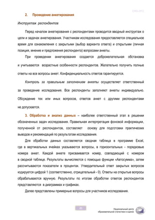 ОЖБ-2012
21
2. Проведение анкетирования
Инструктаж респондентов
Перед началом анкетирования с респондентами проводится вводный инструктаж о
цели и задачах анкетирования. Участникам исследования предоставляется специальное
время для ознакомления с закрытыми (выбор варианта ответа) и открытыми (личная
позиция, мнение и предложения респондента) вопросами анкеты.
При проведении анкетирования создается доброжелательная обстановка
и учитываются возрастные особенности респондентов. Желательно получить полные
ответы на все вопросы анкет. Конфиденциальность ответов гарантируется.
Контроль за правильным заполнением анкеты осуществляет ответственный
за проведение исследования. Все респонденты заполняют анкеты индивидуально.
Обсуждение тех или иных вопросов, ответов анкет с другими респондентами
не допускается.
3. Обработка и анализ данных – наиболее ответственный этап в решении
обозначенных задач исследования. Правильная интерпретация фоновой информации,
полученной от респондентов, составляет основу для подготовки практических
выводов и рекомендаций по результатам исследования.
Для обработки данных составляется сводная таблица в программе Excel,
где в вертикальных ячейках указываются вопросы, в горизонтальных - порядковые
номера анкет. Каждой анкете присваивается номер, совпадающий с номером
в сводной таблице. Результаты вычисляются с помощью функции «Автосумма», затем
рассчитываются показатели в процентах. Утвердительный ответ закрытых вопросов
кодируется цифрой 1 (соответственно, отрицательный - 0). Ответы на открытые вопросы
обрабатываются вручную. Результаты по итогам обработки ответов респондентов
представляются в диаграммах и графиках.
Далее представлены примерные вопросы для участников исследования.
 