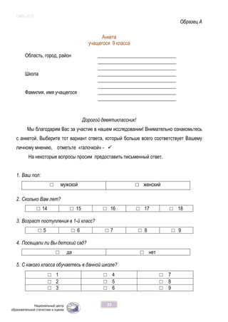 ОЖБ-2012
22
Образец А
Анкета
учащегося 9 класса
Область, город, район ________________________________
________________________________
________________________________
Школа ________________________________
________________________________
________________________________
Фамилия, имя учащегося ________________________________
________________________________
Дорогой девятиклассник!
Мы благодарим Вас за участие в нашем исследовании! Внимательно ознакомьтесь
с анкетой. Выберите тот вариант ответа, который больше всего соответствует Вашему
личному мнению, отметьте «галочкой» - 
На некоторые вопросы просим предоставить письменный ответ.
1. Ваш пол:
□ мужской □ женский
2. Сколько Вам лет?
□ 14 □ 15 □ 16 □ 17 □ 18
3. Возраст поступления в 1-й класс?
□ 5 □ 6 □ 7 □ 8 □ 9
4. Посещали ли Вы детский сад?
□ да □ нет
5. С какого класса обучаетесь в данной школе?
□ 1 □ 4 □ 7
□ 2 □ 5 □ 8
□ 3 □ 6 □ 9
 