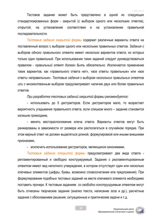 ОЖБ-2012
37
Тестовое задание может быть представлено в одной из следующих
стандартизированных форм - закрытой (с выбором одного или нескольких ответов),
открытой, на установление соответствия и на установление правильной
последовательности.
Тестовые задания закрытой формы содержат различные варианты ответа на
поставленный вопрос с выбором одного или нескольких правильных ответов. Задания с
выбором одного правильного ответа имеют несколько вариантов ответа, из которых
только один правильный. При использовании таких заданий следует руководствоваться
правилом - правильный ответ должен быть обязательно. Исключается применение
таких вариантов, как «правильного ответа нет», «все ответы правильные» или «все
ответы неправильные». Тестовые задания с выбором нескольких правильных ответов
или с множественным выбором предусматривают наличие двух или более правильных
ответов.
При разработке тестовых заданий закрытой формы рекомендуется:
- использовать до 5 дистракторов. Если дистракторов мало, то возрастает
вероятность угадывания правильного ответа, если слишком много – задание становится
излишне громоздким,
- менять месторасположение ключа ответа. Варианты ответов могут быть
ранжированы в зависимости от размера или располагаться в случайном порядке. При
этом верный ответ не должен выделяться длиной, формулировкой или иными внешними
признаками,
- исключить использование дистракторов, являющихся синонимами.
Тестовые задания открытой формы предусматривают два вида ответа -
регламентированный и свободно конструируемый. Задания с регламентированным
ответом имеют вид неполного утверждения, в котором отсутствует один или несколько
ключевых элементов (цифры, буквы, возможно словосочетания или предложения). При
формулировании подобных тестовых заданий на месте ключевого элемента необходимо
поставить прочерк. К тестовым заданиям со свободно конструируемым ответом могут
быть отнесены творческие задания (анализ текста, написание эссе и др.), расчетные
задания с обоснованием решения, ситуационные и практические задачи и т.д.
 