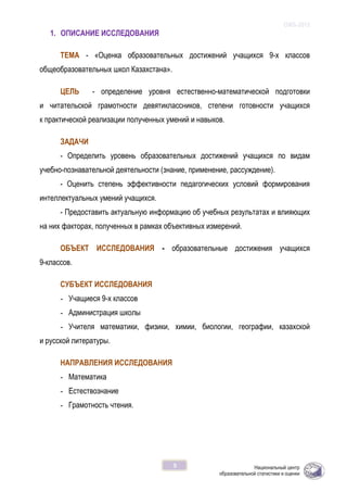 ОЖБ-2012
5
1. ОПИСАНИЕ ИССЛЕДОВАНИЯ
ТЕМА - «Оценка образовательных достижений учащихся 9-х классов
общеобразовательных школ Казахстана».
ЦЕЛЬ - определение уровня естественно-математической подготовки
и читательской грамотности девятиклассников, степени готовности учащихся
к практической реализации полученных умений и навыков.
ЗАДАЧИ
- Определить уровень образовательных достижений учащихся по видам
учебно-познавательной деятельности (знание, применение, рассуждение).
- Оценить степень эффективности педагогических условий формирования
интеллектуальных умений учащихся.
- Предоставить актуальную информацию об учебных результатах и влияющих
на них факторах, полученных в рамках объективных измерений.
ОБЪЕКТ ИССЛЕДОВАНИЯ - образовательные достижения учащихся
9-классов.
СУБЪЕКТ ИССЛЕДОВАНИЯ
- Учащиеся 9-х классов
- Администрация школы
- Учителя математики, физики, химии, биологии, географии, казахской
и русской литературы.
НАПРАВЛЕНИЯ ИССЛЕДОВАНИЯ
- Математика
- Естествознание
- Грамотность чтения.
 