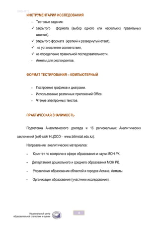 ОЖБ-2012
8
ИНСТРУМЕНТАРИЙ ИССЛЕДОВАНИЯ
 Тестовые задания:
 закрытого формата (выбор одного или нескольких правильных
ответов),
 открытого формата (краткий и развернутый ответ),
 на установление соответствия,
 на определение правильной последовательности.
- Анкеты для респондентов.
ФОРМАТ ТЕСТИРОВАНИЯ – КОМПЬЮТЕРНЫЙ
- Построение графиков и диаграмм.
- Использование различных приложений Office.
- Чтение электронных текстов.
ПРАКТИЧЕСКАЯ ЗНАЧИМОСТЬ
Подготовка Аналитического доклада и 16 региональных Аналитических
заключений (веб-сайт НЦОСО - www.bilimstat.edu.kz).
Направление аналитических материалов:
- Комитет по контролю в сфере образования и науки МОН РК.
- Департамент дошкольного и среднего образования МОН РК.
- Управления образования областей и городов Астана, Алматы.
- Организации образования (участники исследования).
 
