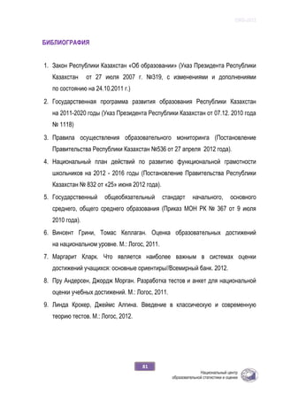 ОЖБ-2012
81
БИБЛИОГРАФИЯ
1. Закон Республики Казахстан «Об образовании» (Указ Президента Республики
Казахстан от 27 июля 2007 г. №319, с изменениями и дополнениями
по состоянию на 24.10.2011 г.)
2. Государственная программа развития образования Республики Казахстан
на 2011-2020 годы (Указ Президента Республики Казахстан от 07.12. 2010 года
№ 1118)
3. Правила осуществления образовательного мониторинга (Постановление
Правительства Республики Казахстан №536 от 27 апреля 2012 года).
4. Национальный план действий по развитию функциональной грамотности
школьников на 2012 - 2016 годы (Постановление Правительства Республики
Казахстан № 832 от «25» июня 2012 года).
5. Государственный общеобязательный стандарт начального, основного
среднего, общего среднего образования (Приказ МОН РК № 367 от 9 июля
2010 года).
6. Винсент Грини, Томас Келлаган. Оценка образовательных достижений
на национальном уровне. М.: Логос, 2011.
7. Маргарит Кларк. Что является наиболее важным в системах оценки
достижений учащихся: основные ориентиры//Всемирный банк. 2012.
8. Пру Андерсен, Джордж Морган. Разработка тестов и анкет для национальной
оценки учебных достижений. М.: Логос, 2011.
9. Линда Крокер, Джеймс Алгина. Введение в классическую и современную
теорию тестов. М.: Логос, 2012.
 