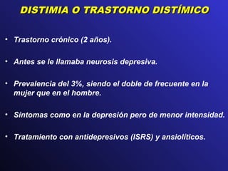DISTIMIA O TRASTORNO DISTÍMICODISTIMIA O TRASTORNO DISTÍMICO
• Trastorno crónico (2 años).
• Antes se le llamaba neurosis depresiva.
• Prevalencia del 3%, siendo el doble de frecuente en la
mujer que en el hombre.
• Síntomas como en la depresión pero de menor intensidad.
• Tratamiento con antidepresivos (ISRS) y ansiolíticos.
 