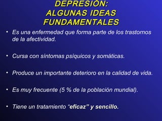 DEPRESIÓN:DEPRESIÓN:
ALGUNAS IDEASALGUNAS IDEAS
FUNDAMENTALESFUNDAMENTALES
• Es una enfermedad que forma parte de los trastornos
de la afectividad.
• Cursa con síntomas psíquicos y somáticas.
• Produce un importante deterioro en la calidad de vida.
• Es muy frecuente (5 % de la población mundial).
• Tiene un tratamiento “eficazeficaz”” y sencilloy sencillo.
 