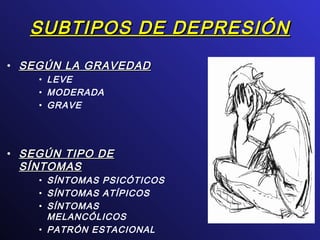 SUBTIPOS DE DEPRESIÓNSUBTIPOS DE DEPRESIÓN
• SEGÚN LA GRAVEDADSEGÚN LA GRAVEDAD
• LEVE
• MODERADA
• GRAVE
• SEGÚN TIPO DESEGÚN TIPO DE
SÍNTOMASSÍNTOMAS
• SÍNTOMAS PSICÓTICOS
• SÍNTOMAS ATÍPICOS
• SÍNTOMAS
MELANCÓLICOS
• PATRÓN ESTACIONAL
 