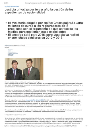 9/4/2015 Justicia privatiza por tercer año la gestión de los expedientes de nacionalidad | InfoLibre.es
http://www.infolibre.es/noticias/politica/2015/04/09/justicia_privatiza_por_tercera_vez_gestion_los_expedientes_nacionalidad_31049_1012.html 1/4
DANIEL RÍOSActualizada 08/04/2015 a las 23:24
COLEGIO DE REGISTRADORES
El Ministerio dirigido por Rafael Catalá pagará cuatro
millones de euros a los registradores de la
propiedad con el argumento de que carece de los
medios para gestionar estos expedientes
El encargo será para 2015, pero Justicia ya realizó
encomiendas similares en 2012 y 2013
El ministro Catalá, con el decano del Colegio de Registradores, Gonzalo Aguilera.
Cuatro millones de euros. Ese será el precio que pagará el Ministerio de Justicia a los registradores de la propiedad para que se hagan cargo
de la gestión de los expedientes de concesión de la nacionalidad española durante 2015, un acuerdo que para CCOO supone la "privatización" de un
servicio hasta ahora en manos públicas.
La tensión entre los registradores del Registro Civil y el Ministerio de Justicia, el departamento del que depende el órgano, no es nueva. De hecho, en
2012 y 2013 el Ministerio dirigido en aquel entonces por Alberto Ruiz-Gallardón y que ahora lidera Rafael Catalá ya externalizó las labores de
tramitación de los expedientes para conseguir la nacionalidad española, algo que causó un gran descontento entre los funcionarios. Y las
negociaciones que el Ministerio y el Colegio de Registradores Mercantiles y de la Propiedad han mantenido desde enero han fructificado y de nuevo
en 2015 serán estos registradores quienes gestionarán las peticiones de nacionalidad.
El acuerdo se puso negro sobre blanco el pasado día 7 de abril en el BOE. Y también se hizo público su precio: cuatro millones de euros, que se
abonarán a razón de un millón trimestral durante 2015 al Colegio de Registradores, que fundamentalmente tendrá que encargarse de digitalizar y
tramitar los expedientes que le remitan los Registros Civiles una vez realizada la fase de instrucción de los mismos. Justicia argumenta que esta
"encomienda" es necesaria a causa del "incremento del número de solicitudes de concesión de nacionalidad, que no ha ido acompañado de los
medios y recursos adecuados para dar respuesta a las expectativas de los solicitantes".
Por su parte, un portavoz del Ministerio negó a infoLibre que el servicio vaya a dejar de estar en manos de los funcionarios, ya que seguirá siendo
Justicia quien seguirá resolviendo los expedientes, si bien los trámites intermedios serán tarea de los registradores.
Los expedientes se cierran con fallos
"En los últimos años se había retrasado la tramitación y resolución de estos asuntos provocando una situación de colapso, tanto en las dependencias
de la Dirección General de los Registros y del Notariado como en las de otros departamentos de la Administración indirectamente afectados, situación
que afectaba a cerca de 570.000 expedientes correspondientes a los años 2010 a 2013", asegura el Ministerio en el BOE, donde también asegura
que los acuerdos a los que llegó con los registradores de la propiedad en 2012 y 2013 permitieron resolver "más de 500.000" peticiones de
Justicia privatiza por tercer año la gestión de los
expedientes de nacionalidad
Etiquetas
Daniel Ríos
CCOO
Ministerio de Justicia
Colegio de Registradores
Rafael Catalá
Funcionarios
 
