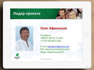 ©	
  TU	
  BUSINESS	
  LIFE	
  
Лидер	
  проекта	
  
Олег	
  Афанасьев	
  
18	
  
Телефоны:	
  	
  
+380	
  67	
  401	
  31	
  71	
  (UA)	
  
+7	
  771	
  592	
  88	
  37	
  (KZ)	
  
	
  
E-­‐mail:	
  оооааа.bs@gmail.com	
  
Site:	
  www.businessystem.com	
  
Skype:	
  oleg.afanasyev72	
  
 