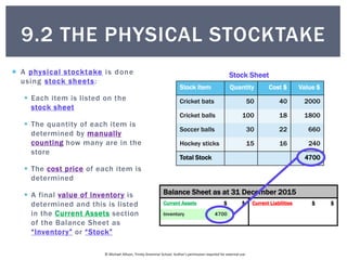© Michael Allison, Trinity Grammar School. Author’s permission required for external use
Balance Sheet as at 31 December 2015
Current Assets $ $ Current Liabilities $ $
 A physical stocktake is done
using stock sheets:
 Each item is listed on the
stock sheet
 The quantity of each item is
determined by manually
counting how many are in the
store
 The cost price of each item is
determined
 A final value of inventory is
determined and this is listed
in the Current Assets section
of the Balance Sheet as
“Inventory” or “Stock”
Stock Item Quantity Cost $ Value $
Stock Sheet
Stock Item Quantity Cost $ Value $
Cricket bats 50
Cricket balls 100
Soccer balls 30
Hockey sticks 15
Stock Item Quantity Cost $ Value $
Cricket bats 50 40
Cricket balls 100 18
Soccer balls 30 22
Hockey sticks 15 16
Stock Item Quantity Cost $ Value $
Cricket bats 50 40 2000
Cricket balls 100 18 1800
Soccer balls 30 22 660
Hockey sticks 15 16 240
Total Stock 4700
Balance Sheet as at 31 December 2015
Current Assets $ $ Current Liabilities $ $
Inventory 4700
9.2 THE PHYSICAL STOCKTAKE
 