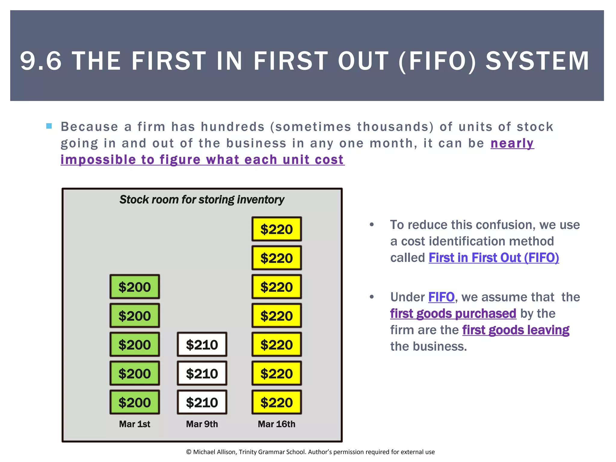 © Michael Allison, Trinity Grammar School. Author’s permission required for external use
 Because a firm has hundreds (sometimes thousands) of units of stock
going in and out of the business in any one month, it can be nearly
impossible to figure what each unit cost
Stock room for storing inventory
• To reduce this confusion, we use
a cost identification method
called First in First Out (FIFO)
• Under FIFO, we assume that the
first goods purchased by the
firm are the first goods leaving
the business.
$200
$200
$200
$200
$200
Mar 1st
$210
$210
$210
Mar 9th
$220
$220
$220
$220
$220
$220
$220
Mar 16th
9.6 THE FIRST IN FIRST OUT (FIFO) SYSTEM
 
