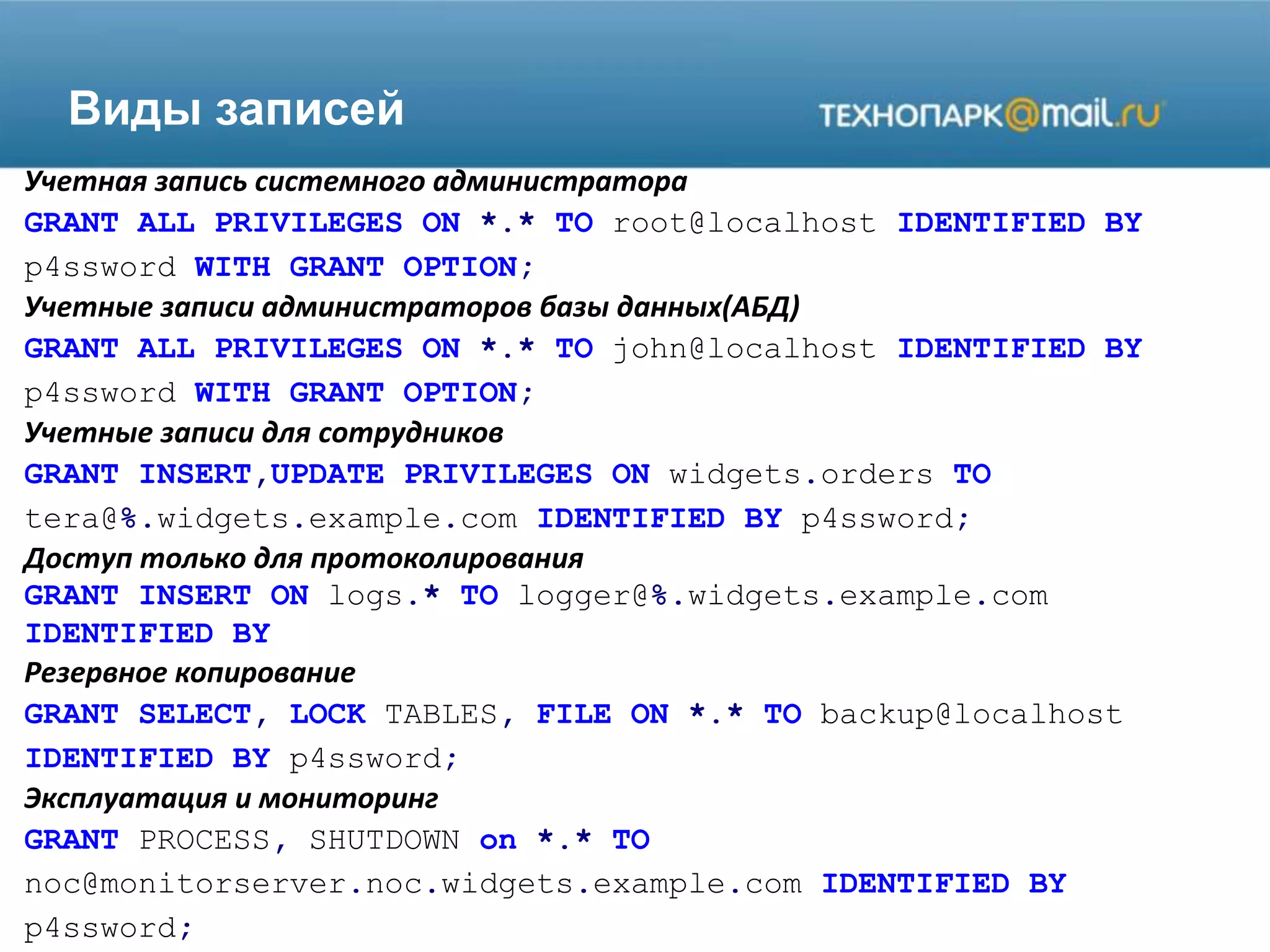 Виды записей
Учетная запись системного администратора
GRANT ALL PRIVILEGES ON *.* TO root@localhost IDENTIFIED BY
p4ssword WITH GRANT OPTION;
Учетные записи администраторов базы данных(АБД)
GRANT ALL PRIVILEGES ON *.* TO john@localhost IDENTIFIED BY
p4ssword WITH GRANT OPTION;
Учетные записи для сотрудников
GRANT INSERT,UPDATE PRIVILEGES ON widgets.orders TO
tera@%.widgets.example.com IDENTIFIED BY p4ssword;
Доступ только для протоколирования
GRANT INSERT ON logs.* TO logger@%.widgets.example.com
IDENTIFIED BY
Резервное копирование
GRANT SELECT, LOCK TABLES, FILE ON *.* TO backup@localhost
IDENTIFIED BY p4ssword;
Эксплуатация и мониторинг
GRANT PROCESS, SHUTDOWN on *.* TO
noc@monitorserver.noc.widgets.example.com IDENTIFIED BY
p4ssword;
 