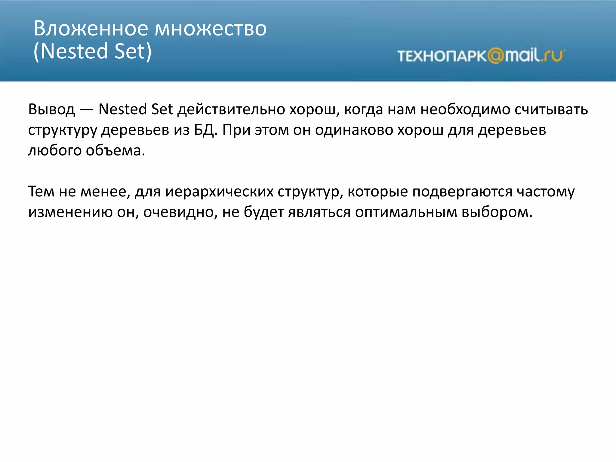 Вложенное множество
(Nested Set)
Вывод — Nested Set действительно хорош, когда нам необходимо считывать
структуру деревьев из БД. При этом он одинаково хорош для деревьев
любого объема.
Тем не менее, для иерархических структур, которые подвергаются частому
изменению он, очевидно, не будет являться оптимальным выбором.
 