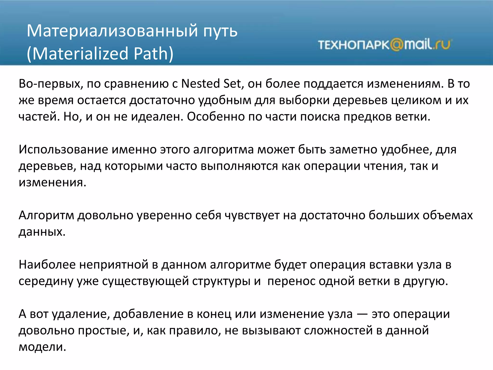 Материализованный путь
(Materialized Path)
Во-первых, по сравнению с Nested Set, он более поддается изменениям. В то
же время остается достаточно удобным для выборки деревьев целиком и их
частей. Но, и он не идеален. Особенно по части поиска предков ветки.
Использование именно этого алгоритма может быть заметно удобнее, для
деревьев, над которыми часто выполняются как операции чтения, так и
изменения.
Алгоритм довольно уверенно себя чувствует на достаточно больших объемах
данных.
Наиболее неприятной в данном алгоритме будет операция вставки узла в
середину уже существующей структуры и перенос одной ветки в другую.
А вот удаление, добавление в конец или изменение узла — это операции
довольно простые, и, как правило, не вызывают сложностей в данной
модели.
 