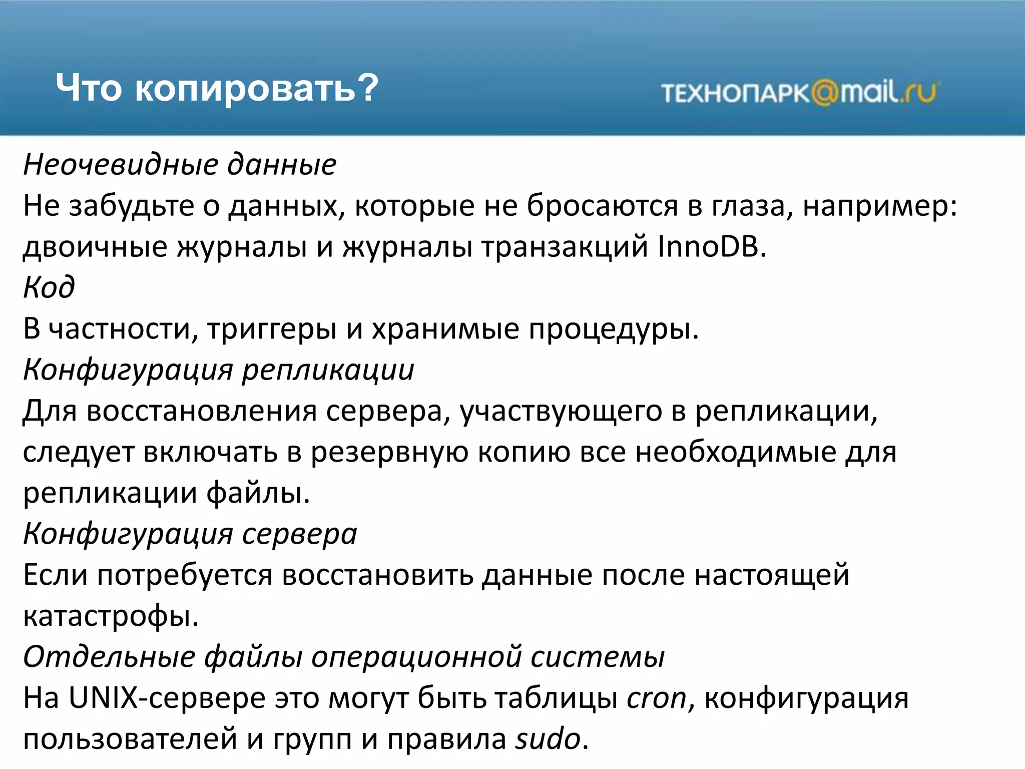 Что копировать?
Неочевидные данные
Не забудьте о данных, которые не бросаются в глаза, например:
двоичные журналы и журналы транзакций InnoDB.
Код
В частности, триггеры и хранимые процедуры.
Конфигурация репликации
Для восстановления сервера, участвующего в репликации,
следует включать в резервную копию все необходимые для
репликации файлы.
Конфигурация сервера
Если потребуется восстановить данные после настоящей
катастрофы.
Отдельные файлы операционной системы
На UNIX-сервере это могут быть таблицы cron, конфигурация
пользователей и групп и правила sudo.
 