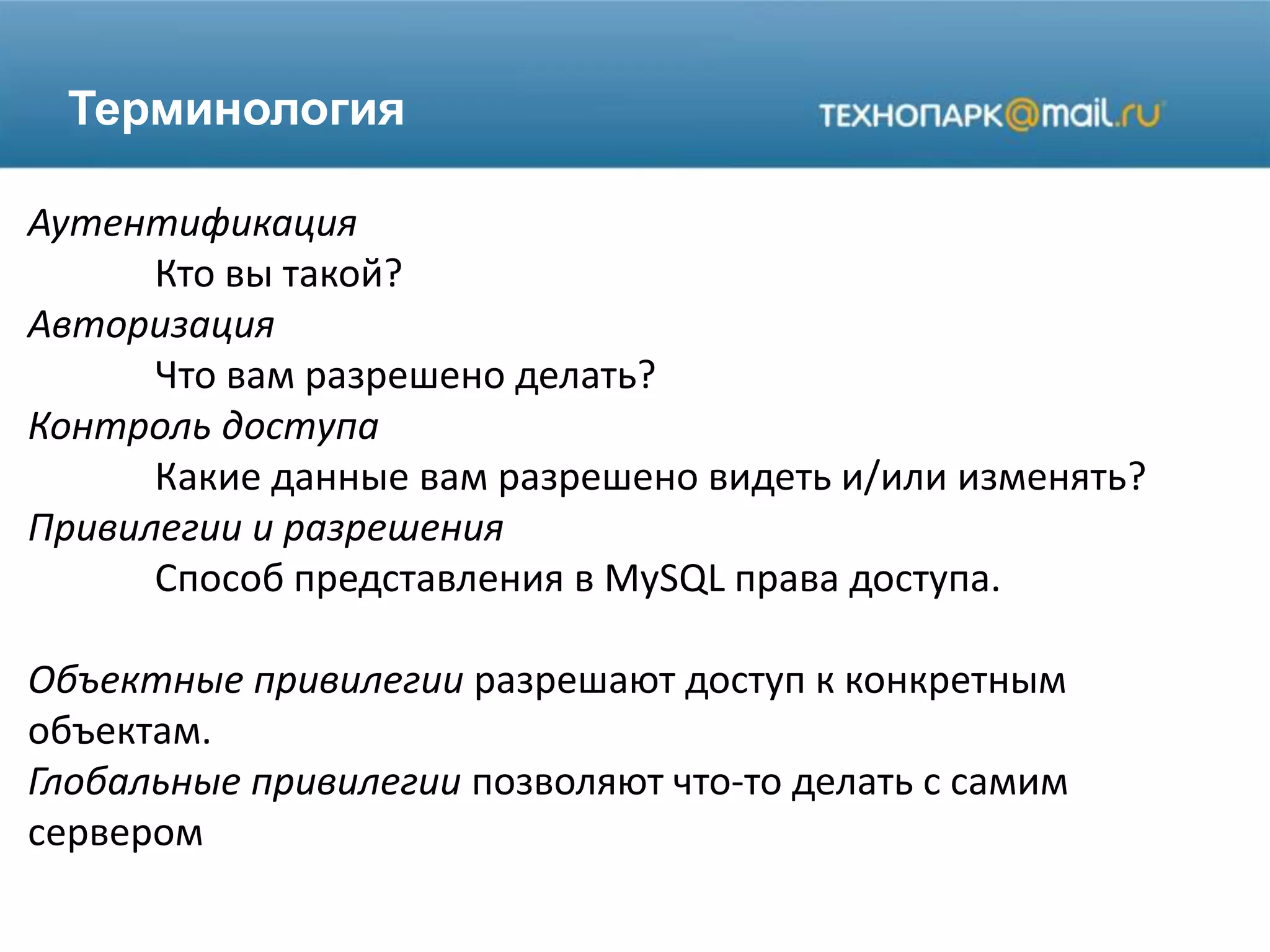 Терминология
Аутентификация
Кто вы такой?
Авторизация
Что вам разрешено делать?
Контроль доступа
Какие данные вам разрешено видеть и/или изменять?
Привилегии и разрешения
Способ представления в MySQL права доступа.
Объектные привилегии разрешают доступ к конкретным
объектам.
Глобальные привилегии позволяют что-то делать с самим
сервером
 