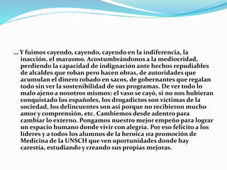 … Y fuimos cayendo, cayendo, cayendo en la indiferencia, la
inacción, el marasmo. Acostumbrándonos a la mediocridad,
perdiendo la capacidad de indignación ante hechos repudiables
de alcaldes que roban pero hacen obras, de autoridades que
acumulan el dinero robado en sacos, de gobernantes que regalan
todo sin ver la sostenibilidad de sus programas. De ver todo lo
malo ajeno a nosotros mismos: el vaso se cayó, si no nos hubieran
conquistado los españoles, los drogadictos son víctimas de la
sociedad, los delincuentes son así porque no recibieron mucho
amor y comprensión, etc. Cambiemos desde adentro para
cambiar lo externo. Pongamos nuestro mejor empeño para lograr
un espacio humano donde vivir con alegría. Por eso felicito a los
líderes y a todos los alumnos de la heroica 1ra promoción de
Medicina de la UNSCH que ven oportunidades donde hay
carestía, estudiando y creando sus propias mejoras.
 