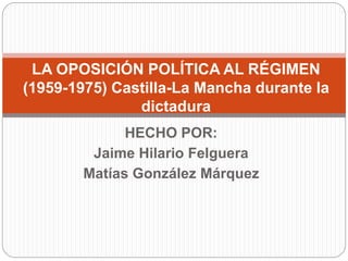 HECHO POR:
Jaime Hilario Felguera
Matías González Márquez
LA OPOSICIÓN POLÍTICA AL RÉGIMEN
(1959-1975) Castilla-La Mancha durante la
dictadura
 