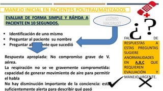  Identificación de uno mismo
 Preguntar al paciente su nombre
 Preguntar al paciente que sucedió
EVALUAR DE FORMA SIMPLE Y RÁPIDA A
PACIENTE EN 10 SEGUNDOS.
MANEJO INICIAL EN PACIENTES POLITRAUMATIZADOS
¿CÓMO
HACERLO?
Respuesta apropiada: No compromiso grave de V.
aérea.
La respiración no se ve gravemente comprometida:
capacidad de generar movimiento de aire para permitir
el habla
No hay disminución importante de la conciencia: esta
suficientemente alerta para describir qué pasó
FALTA DE
RESPUESTAS A
ESTAS PREGUNTAS
SUGIERE
ANORMALIDADES
EN A,B,C QUE
REQUIEREN
EVALUACIÓN Y
MANEJO URGENTE.
 
