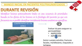 MANEJO INICIAL EN PACIENTES POLITRAUMATIZADOS
Identificar lesiones potencialmente letales en una secuencia de prioridades
basada en los efectos de las lesiones en la fisiología del paciente ya que con
frecuencia no es posible identificar inicialmente lesiones anatómicas específicas.
COMPROMISO DE VÍA
AÉREA
Evaluar vía para asegurar su
permeabilidad.
• INSPECCIÓN
• ASPIRACIÓN
Excluir cuerpos extraños, fracturas
faciales, mandibulares, traqueales o
laríngeas.
 