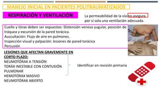 MANEJO INICIAL EN PACIENTES POLITRAUMATIZADOS
RESPIRACIÓN Y VENTILACIÓN La permeabilidad de la vía no asegura
por sí sola una ventilación adecuada.
Cuello y tórax deben ser expuestos: Distensión venosa yugular, posición de
tráquea y excursión de la pared torácica.
Auscultación: Flujo de aire en pulmones.
Inspección visual y palpación: lesiones de pared torácica
Percusión
LESIONES QUE AFECTAN GRAVEMENTE EN
CORTO PLAZO:
NEUMOTÓRAX A TENSIÓN
TORÁX INESTABLE CON CONTUSIÓN
PULMONAR
HEMOTÓRAX MASIVO
NEUMOTÓRAX ABIERTO
Identificar en revisión primaria
 
