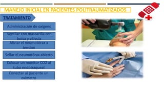 MANEJO INICIAL EN PACIENTES POLITRAUMATIZADOS
TRATAMIENTO
Administración de oxígeno
Ventilar con mascarilla con
bolsa y válvula
Aliviar el neumotórax a
tensión
Sellar el neumotórax abierto
Colocar un monitor CO2 al
tubo endotraqueal
Conectar al paciente un
oxímetro
 