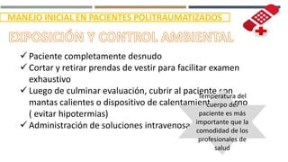 MANEJO INICIAL EN PACIENTES POLITRAUMATIZADOS
 Paciente completamente desnudo
 Cortar y retirar prendas de vestir para facilitar examen
exhaustivo
 Luego de culminar evaluación, cubrir al paciente con
mantas calientes o dispositivo de calentamiento externo
( evitar hipotermias)
 Administración de soluciones intravenosas tibias.
Temperatura del
cuerpo del
paciente es más
importante que la
comodidad de los
profesionales de
salud
 