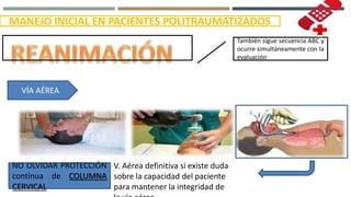 MANEJO INICIAL EN PACIENTES POLITRAUMATIZADOS
También sigue secuencia ABC y
ocurre simultáneamente con la
evaluación
VÍA AÉREA
V. Aérea definitiva si existe duda
sobre la capacidad del paciente
para mantener la integridad de
NO OLVIDAR PROTECCIÓN
continua de COLUMNA
CERVICAL
 