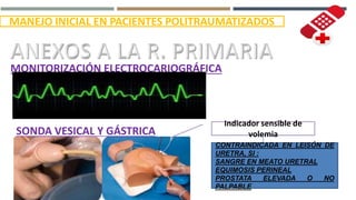 IMANEJO INICIAL EN PACIENTES POLITRAUMATIZADOS
MONITORIZACIÓN ELECTROCARIOGRÁFICA
SONDA VESICAL Y GÁSTRICA
Indicador sensible de
volemia
REFLEJA PERFUSIÓN RENAL
CONTRAINDICADA EN LEISÓN DE
URETRA, SI :
SANGRE EN MEATO URETRAL
EQUIMOSIS PERINEAL
PROSTATA ELEVADA O NO
PALPABLE
 