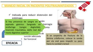 MANEJO INICIAL EN PACIENTES POLITRAUMATIZADOS
SONDA GÁSTRICA
 Indicada para reducir distensión del
estómago
 Disminuye riesgo de aspiración
 Facilita evaluación de una hemorragia
digestiva alta luego de traumatismo
EFICACIA
• Colocación correcta
• Conectar a fuente de
succión adecuada
• Ser funcional
Si hay presencia de sangre en el
aspirado gástrico: Sangrado en
orofaringe (sangre deglutida),
inserción traumática, daño real del
tracto digestivo superior
Si se sospecha de fractura de la
lámina cribiforme, colocar la sonda
por vía oral para impedir su paso
hacia la cavidad craneal
 