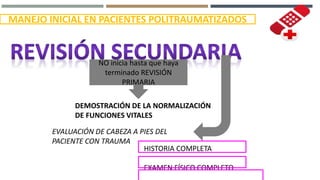 MANEJO INICIAL EN PACIENTES POLITRAUMATIZADOS
NO inicia hasta que haya
terminado REVISIÓN
PRIMARIA
DEMOSTRACIÓN DE LA NORMALIZACIÓN
DE FUNCIONES VITALES
EVALUACIÓN DE CABEZA A PIES DEL
PACIENTE CON TRAUMA
HISTORIA COMPLETA
EXAMEN FÍSICO COMPLETO
 