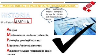 MANEJO INICIAL EN PACIENTES POLITRAUMATIZADOS
Una evaluación
médica completa
incluye la historia
del mecanismo de
lesión.
Una historia AMPLIA
Alergias
Medicamentos usados actualmente
Patologías previas/Embarazo
Libaciones/ últimos alimentos
Ambiente y evente relacionados con el
 