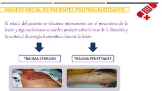 MANEJO INICIAL EN PACIENTES POLITRAUMATIZADOS
El estado del paciente se relaciona íntimamente con el mecanismo de la
lesión y algunas lesiones se pueden predecir sobre la base de la dirección y
la cantidad de energía transmitida durante la lesión.
TRAUMA CERRADO TRAUMA PENETRANTE
 