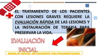 EL TRATAMIENTO DE LOS PACIENTES
CON LESIONES GRAVES REQUIERE LA
EVALUACIÓN RÁPIDA DE LAS LESIONES Y
LA INSTAURACIÓN DE TERAPIA PARA
PRESERVAR LA VIDA.
MANEJO INICIAL EN PACIENTE POLITRAUMATIZADO
 