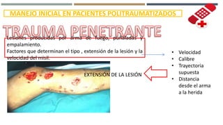 lMANEJO INICIAL EN PACIENTES POLITRAUMATIZADOS
Lesiones producidas por arma de fuego, puñaladas y
empalamiento.
Factores que determinan el tipo , extensión de la lesión y la
velocidad del misil.
• Velocidad
• Calibre
• Trayectoria
supuesta
• Distancia
desde el arma
a la herida
EXTENSIÓN DE LA LESIÓN
 