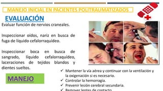 MANEJO INICIAL EN PACIENTES POLITRAUMATIZADOS
EVALUACIÓN
Evaluar función de nervios craneales.
Inspeccionar oídos, nariz en busca de
fuga de líquido cefalorraquídeo.
Inspeccionar boca en busca de
sangrado, líquido cefalorraquídeo,
laceraciones de tejidos blandos y
dientes sueltos.
 Mantener la vía aérea y continuar con la ventilación y
la oxigenación si es necesario.
 Controlar la hemorragia.
 Prevenir lesión cerebral secundaria.
MANEJO
 