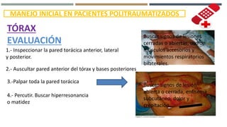 MANEJO INICIAL EN PACIENTES POLITRAUMATIZADOS
TÓRAX
EVALUACIÓN
1.- Inspeccionar la pared torácica anterior, lateral
y posterior.
2.- Auscultar pared anterior del tórax y bases posteriores
Buscar signos de lesiones
cerradas o abiertas, uso de
músculos accesorios y
movimientos respiratorios
bilaterales.
3.-Palpar toda la pared torácica
Buscar signos de lesión
abierta o cerrada, enfisema
subcutáneo, dolor y
crepitación.
4.- Percutir. Buscar hiperresonancia
o matidez
 