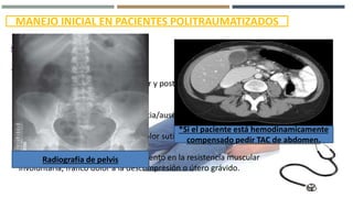 MANEJO INICIAL EN PACIENTES POLITRAUMATIZADOS
ABDOMEN
EVALUACIÓN
1.- Inspeccionar el abdomen anterior y posterior: Buscar signos de
trauma, hemorragias internas
2.- Auscultación para buscar presencia/ausencia de ruidos intestinales.
3.- Percusión buscando despertar dolor sutil a la descompresión.
4.- Palpación para buscar dolor, aumento en la resistencia muscular
involuntaria, franco dolor a la descompresión o útero grávido.
Radiografía de pelvis
*Si el paciente está hemodinamicamente
compensado pedir TAC de abdomen.
 