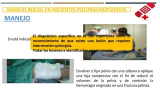 MANEJO INICIAL EN PACIENTES POLITRAUMATIZADOS
MANEJO
Si está indicado ingresar a quirófano.
Envolver y fijar pelvis con una sábana o aplique
una faja compresiva con el fin de reducir el
volumen de la pelvis y de controlar la
hemorragia originada en una fractura pélvica.
El diagnóstico específico no es tan importante como el
reconocimiento de que existe una lesión que requiere
intervención quirúrgica.
Tratar las lesiones e identificarlas agresivamente.
 