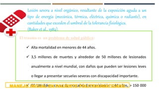 Lesión severa a nivel orgánico, resultante de la exposición aguda a un
tipo de energía (mecánica, térmica, eléctrica, química o radiante), en
cantidades que exceden el umbral de la tolerancia fisiológica.
(Baker et al., 1984).
El trauma es un problema de salud pública:
 Alta mortalidad en menores de 44 años.
 3,5 millones de muertes y alrededor de 50 millones de lesionados
anualmente a nivel mundial, con daños que pueden ser lesiones leves
o llegar a presentar secuelas severas con discapacidad importante.
 EE UU: lidera causa de mortalidad en población < 44 años, > 150 000MANEJO INICIAL EN PACIENTE POLITRAUMATIZADO
 