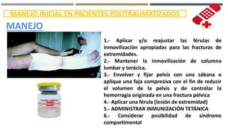 MANEJO INICIAL EN PACIENTES POLITRAUMATIZADOS
MANEJO
1.- Aplicar y/o reajustar las férulas de
inmovilización apropiadas para las fracturas de
extremidades.
2.- Mantener la inmovilización de columna
lumbar y torácica.
3.- Envolver y fijar pelvis con una sábana o
aplique una faja compresiva con el fin de reducir
el volumen de la pelvis y de controlar la
hemorragia originada en una fractura pélvica
4.- Aplicar una férula (lesión de extremidad)
5.- ADMINISTRAR INMUNIZACIÓN TETÁNICA
6.- Considerar posibilidad de síndrome
compartimental
 
