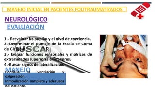 MANEJO INICIAL EN PACIENTES POLITRAUMATIZADOS
NEUROLÓGICO
EVALUACIÓN
1.- Reevaluar las pupilas y el nivel de conciencia.
2.-Determinar el puntaje de la Escala de Coma
de Glasgow.
3.- Evaluar funciones sensoriales y motrices de
extremidades superiores e inferiores.
4.-Buscar signos de lateralización.
MANEJOContinúa la ventilación y
oxigenación.
Inmovilización completa y adecuada
del paciente.
 