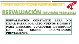 MANEJO INICIAL EN PACIENTES POLITRAUMATIZADOS
REEVALUACIÓN CONSTANTE PARA NO
DEJAR PASAR POR ALTO NUEVOS SIGNOS Y
PARA DESCUBRI CUALQUIER DETERIORO
DE LOS SIGNOS ENCONTRADOS
PREVIAMENTE.
 