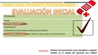 PREPARACIÓN
TRIAGE
REVISIÓN PRIMARIA (ABCDE)
REANIMACIÓN
CONSIDERAR LA NECESIDAD DE TRASLADAR AL PACIENTE
REVISIÓN SECUNDARIA (evaluación desde la cabeza a pies y la HC del paciente)
Realizar frecuentemente para identificar cualquier
cambio en el estado del paciente que indique
MANEJO INICIAL EN PACIENTES POLITRAUMATIZADOS
 
