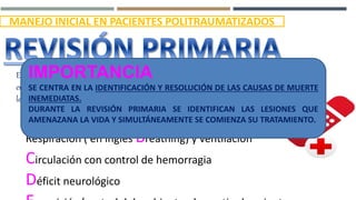 MANEJO INICIAL EN PACIENTES POLITRAUMATIZADOS
Evaluación del paciente y prioridad de tratamiento
en función a lesiones, signo vitales y mecanismo de la
lesión.
Vía Aérea con control de columna cervical
Respiración ( en inglés Breathing) y ventilación
Circulación con control de hemorragia
Déficit neurológico
IMPORTANCIA
SE CENTRA EN LA IDENTIFICACIÓN Y RESOLUCIÓN DE LAS CAUSAS DE MUERTE
INEMEDIATAS.
DURANTE LA REVISIÓN PRIMARIA SE IDENTIFICAN LAS LESIONES QUE
AMENAZANA LA VIDA Y SIMULTÁNEAMENTE SE COMIENZA SU TRATAMIENTO.
 