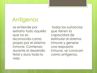 Antígenos
se entiende por
extraño todo aquello
que no es
reconocido como
propio por el sistema
inmune. Comienza
durante el desarrollo
fetal y dura toda la
vida
todas las sustancias
que tienen la
capacidad de
estimular al sistema
inmune y generar
una respuesta
inmune, se conocen
como antígenos.
 