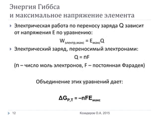 Энергия Гиббса
и максимальное напряжение элемента
 Электрическая работа по переносу заряда Q зависит
от напряжения Е по уравнению:
Wэлектр,макс = EмаксQ
 Электрический заряд, переносимый электронами:
Q = nF
(n – число моль электронов, F – постоянная Фарадея)
Объединение этих уравнений дает:
ΔGP,T = –nFEмакс
Козадеров О.А. 201512
 
